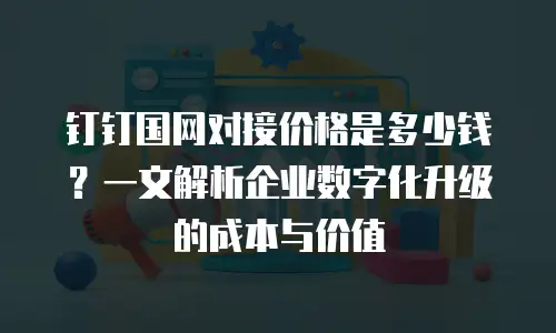 钉钉国网对接价格是多少钱？一文解析企业数字化升级的成本与价值