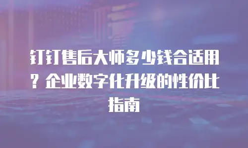 钉钉售后大师多少钱合适用？企业数字化升级的性价比指南