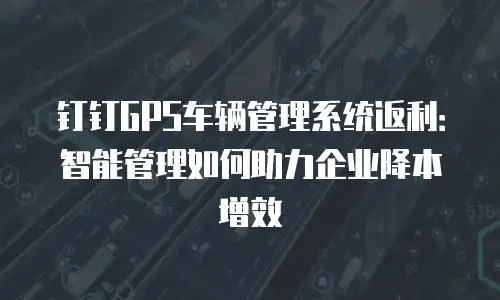 钉钉GPS车辆管理系统返利：智能管理如何助力企业降本增效