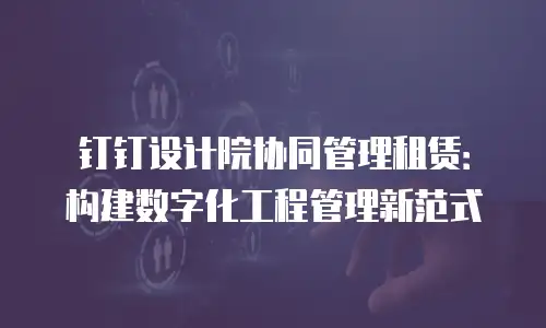 钉钉设计院协同管理租赁：构建数字化工程管理新范式