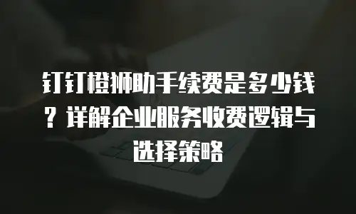 钉钉橙狮助手续费是多少钱？详解企业服务收费逻辑与选择策略