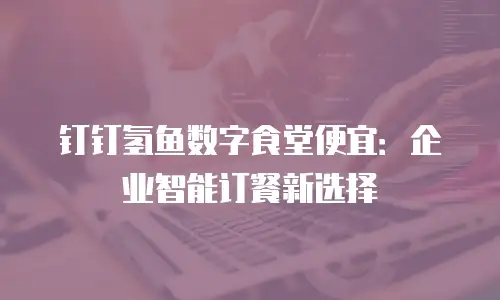 钉钉氢鱼数字食堂便宜：企业智能订餐新选择