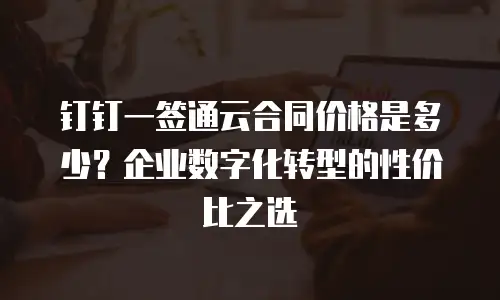 钉钉一签通云合同价格是多少？企业数字化转型的性价比之选