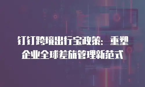 钉钉跨境出行宝政策：重塑企业全球差旅管理新范式