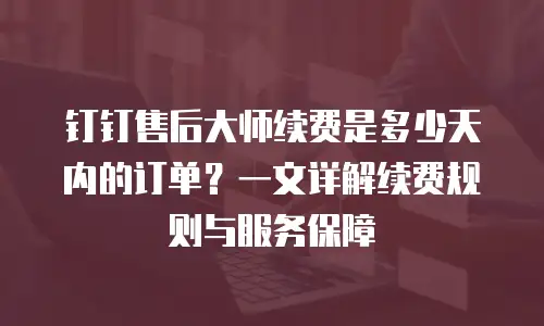 钉钉售后大师续费是多少天内的订单？一文详解续费规则与服务保障