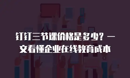 钉钉三节课价格是多少？一文看懂企业在线教育成本