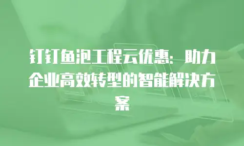 钉钉鱼泡工程云优惠：助力企业高效转型的智能解决方案