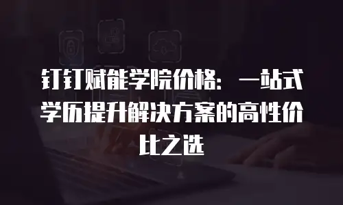 钉钉赋能学院价格：一站式学历提升解决方案的高性价比之选