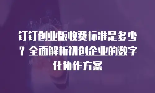 钉钉创业版收费标准是多少？全面解析初创企业的数字化协作方案