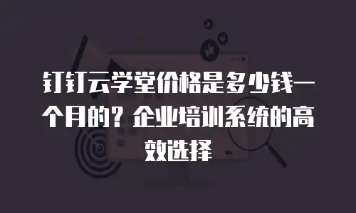 钉钉云学堂价格是多少钱一个月的？企业培训系统的高效选择