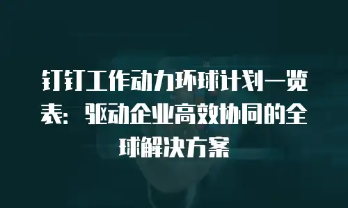 钉钉工作动力环球计划一览表：驱动企业高效协同的全球解决方案