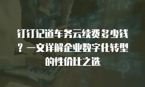 钉钉记道车务云续费多少钱？一文详解企业数字化转型的性价比之选