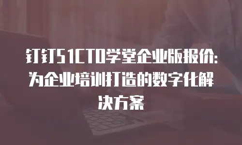 钉钉51CTO学堂企业版报价：为企业培训打造的数字化解决方案
