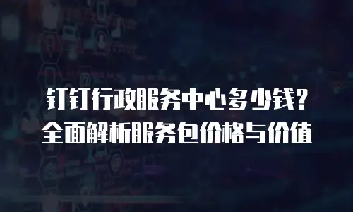 钉钉行政服务中心多少钱？全面解析服务包价格与价值
