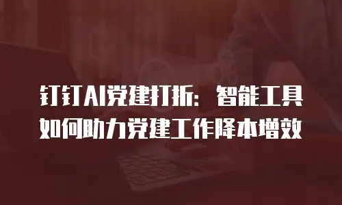 钉钉AI党建打折：智能工具如何助力党建工作降本增效