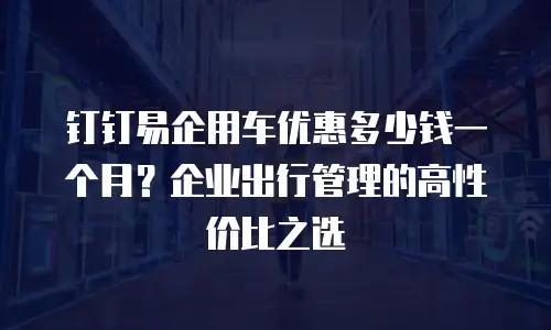 钉钉易企用车优惠多少钱一个月？企业出行管理的高性价比之选
