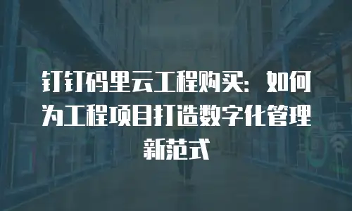 钉钉码里云工程购买：如何为工程项目打造数字化管理新范式