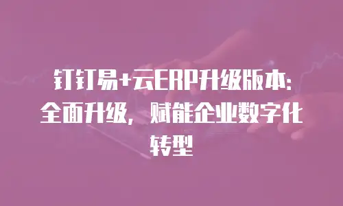 钉钉易+云ERP升级版本：全面升级，赋能企业数字化转型