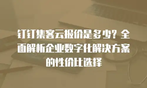 钉钉集客云报价是多少？全面解析企业数字化解决方案的性价比选择