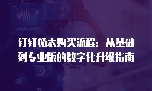 钉钉畅表购买流程：从基础到专业版的数字化升级指南