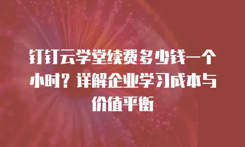 钉钉云学堂续费多少钱一个小时？详解企业学习成本与价值平衡