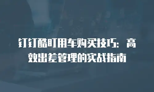 钉钉酷盯用车购买技巧：高效出差管理的实战指南