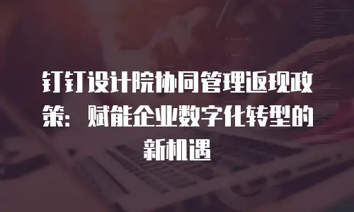 钉钉设计院协同管理返现政策：赋能企业数字化转型的新机遇