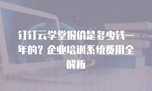 钉钉云学堂报价是多少钱一年的？企业培训系统费用全解析