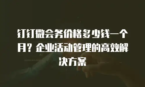 钉钉微会务价格多少钱一个月？企业活动管理的高效解决方案