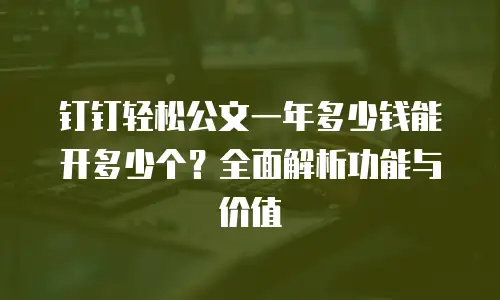 钉钉轻松公文一年多少钱能开多少个？全面解析功能与价值