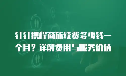 钉钉携程商旅续费多少钱一个月？详解费用与服务价值