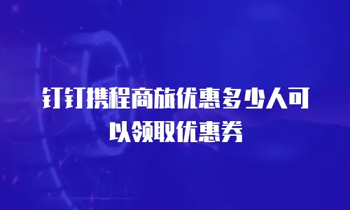 钉钉携程商旅优惠多少人可以领取优惠券