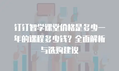 钉钉智学课堂价格是多少一年的课程多少钱？全面解析与选购建议
