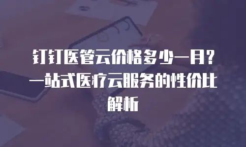 钉钉医管云价格多少一月？一站式医疗云服务的性价比解析