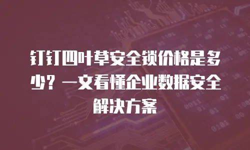 钉钉四叶草安全锁价格是多少？一文看懂企业数据安全解决方案