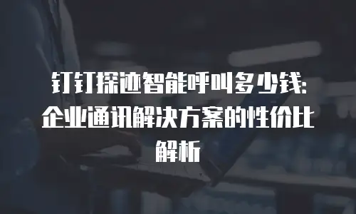 钉钉探迹智能呼叫多少钱：企业通讯解决方案的性价比解析