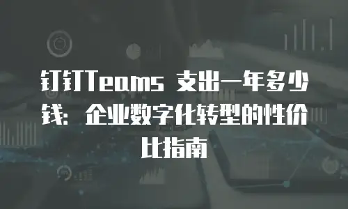 钉钉Teams 支出一年多少钱：企业数字化转型的性价比指南