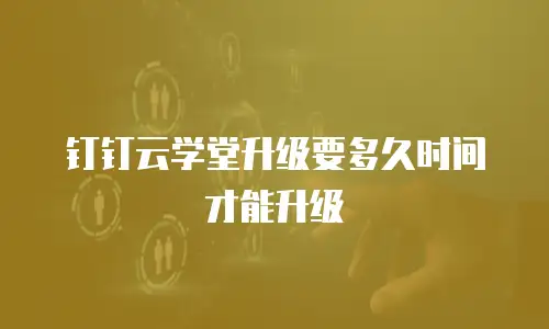 钉钉云学堂升级要多久时间才能升级