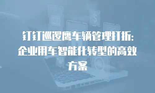 钉钉巡逻鹰车辆管理打折：企业用车智能化转型的高效方案