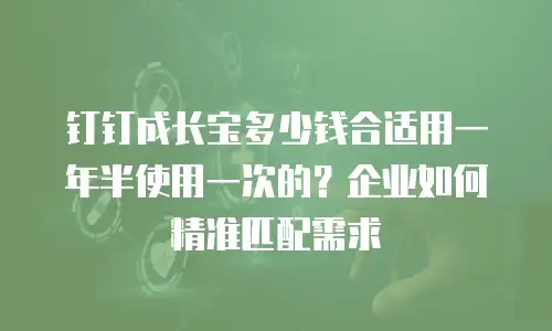 钉钉成长宝多少钱合适用一年半使用一次的？企业如何精准匹配需求