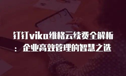 钉钉vika维格云续费全解析：企业高效管理的智慧之选