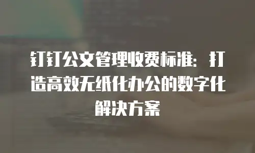 钉钉公文管理收费标准：打造高效无纸化办公的数字化解决方案
