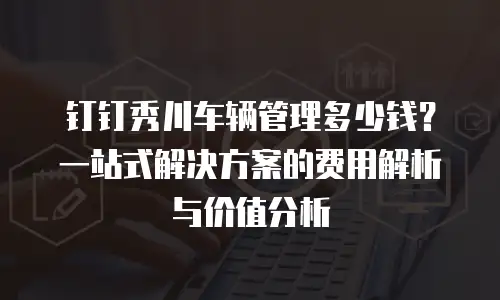 钉钉秀川车辆管理多少钱？一站式解决方案的费用解析与价值分析