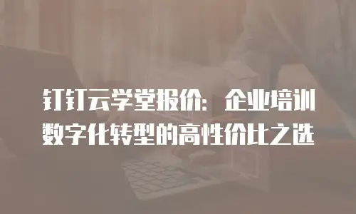 钉钉云学堂报价：企业培训数字化转型的高性价比之选
