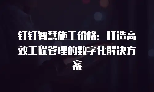 钉钉智慧施工价格：打造高效工程管理的数字化解决方案