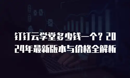 钉钉云学堂多少钱一个？2024年最新版本与价格全解析