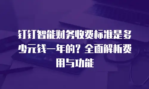 钉钉智能财务收费标准是多少元钱一年的？全面解析费用与功能