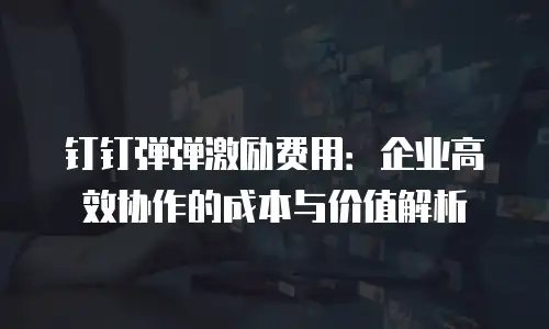 钉钉弹弹激励费用：企业高效协作的成本与价值解析