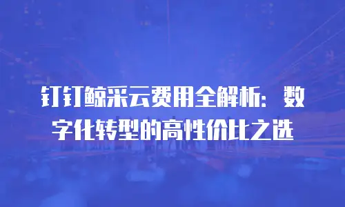 钉钉鲸采云费用全解析：数字化转型的高性价比之选