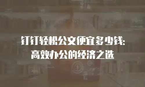 钉钉轻松公文便宜多少钱：高效办公的经济之选